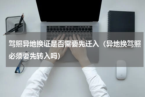 驾照异地换证是否需要先迁入(异地换驾照必须要先转入吗)