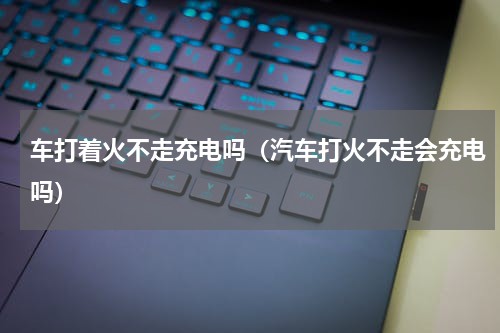 车打着火不走充电吗(汽车打火不走会充电吗)