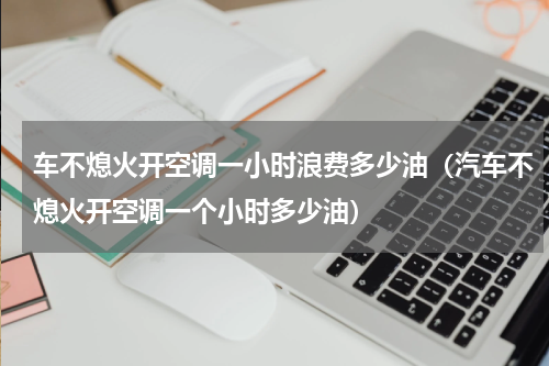 车不熄火开空调一小时浪费多少油（汽车不熄火开空调一个小时多少油）