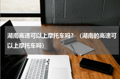 湖南高速可以上摩托车吗？（湖南的高速可以上摩托车吗）