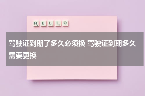 驾驶证到期了多久必须换 驾驶证到期多久需要更换