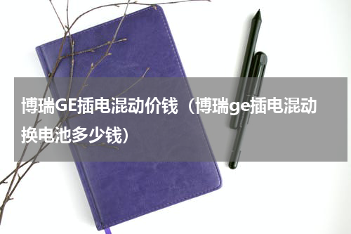 博瑞GE插电混动价钱（博瑞ge插电混动换电池多少钱）