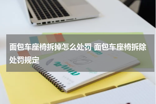 面包车座椅拆掉怎么处罚 面包车座椅拆除处罚规定