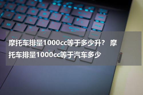 摩托车排量1000cc等于多少升? 摩托车排量1000cc等于汽车多少