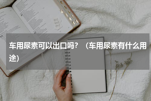 车用尿素可以出口吗？（车用尿素有什么用途）