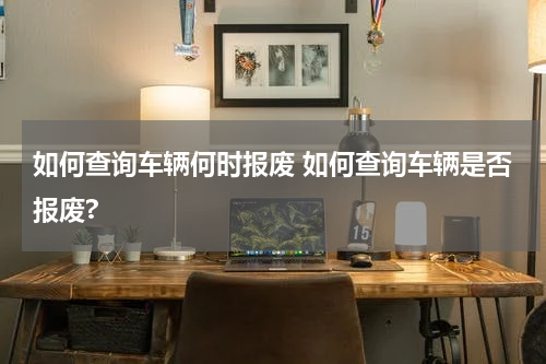 如何查询车辆何时报废 如何查询车辆是否报废?