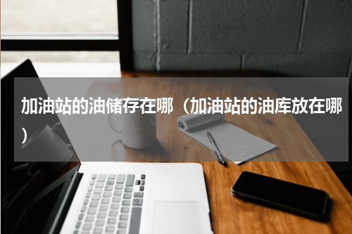 加油站的油储存在哪（加油站的油库放在哪）