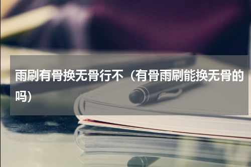 雨刷有骨换无骨行不（有骨雨刷能换无骨的吗）