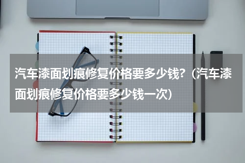汽车漆面划痕修复价格要多少钱?（汽车漆面划痕修复价格要多少钱一次）