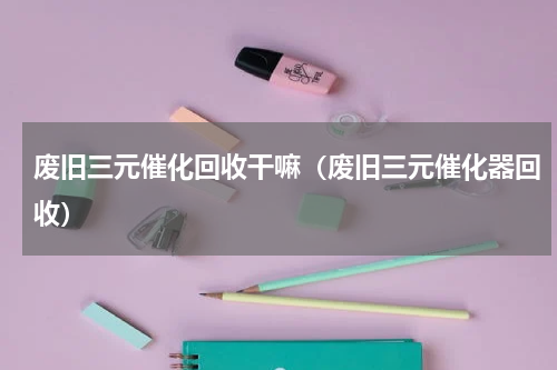 废旧三元催化回收干嘛（废旧三元催化器回收）