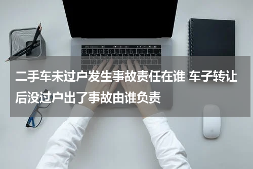 二手车未过户发生事故责任在谁 车子转让后没过户出了事故由谁负责
