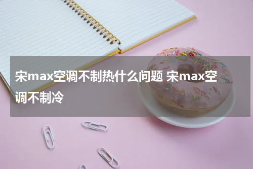 宋max空调不制热什么问题 宋max空调不制冷