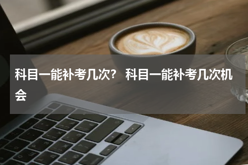 科目一能补考几次？ 科目一能补考几次机会