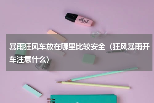 暴雨狂风车放在哪里比较安全（狂风暴雨开车注意什么）