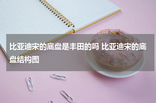 比亚迪宋的底盘是丰田的吗 比亚迪宋的底盘结构图