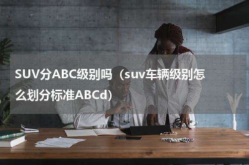 SUV分ABC级别吗（suv车辆级别怎么划分标准ABCd）