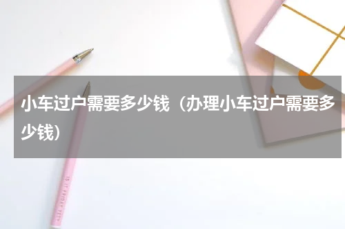 小车过户需要多少钱（办理小车过户需要多少钱）