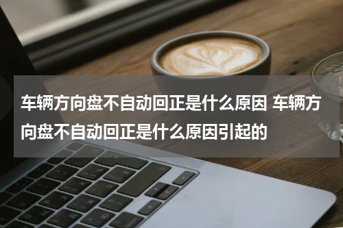 车辆方向盘不自动回正是什么原因 车辆方向盘不自动回正是什么原因引起的