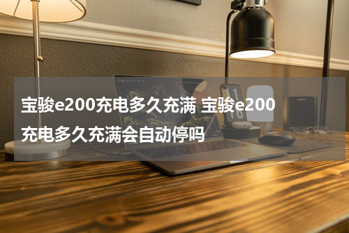 宝骏e200充电多久充满 宝骏e200充电多久充满会自动停吗