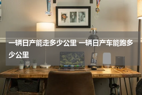 一辆日产能走多少公里 一辆日产车能跑多少公里