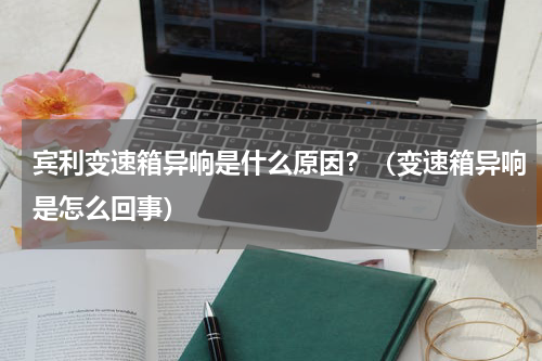 宾利变速箱异响是什么原因？（变速箱异响是怎么回事）