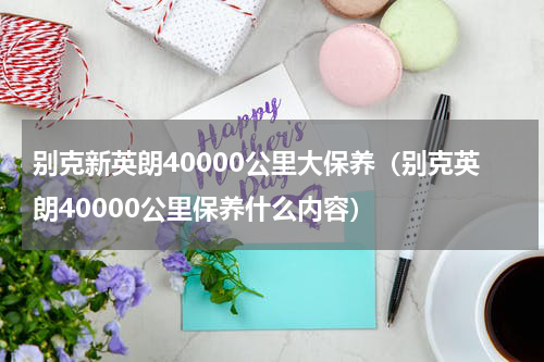 别克新英朗40000公里大保养（别克英朗40000公里保养什么内容）