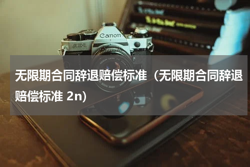 无限期合同辞退赔偿标准（无限期合同辞退赔偿标准 2n）