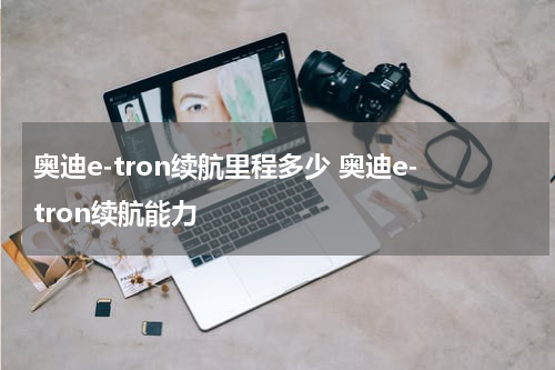 奥迪e-tron续航里程多少 奥迪e-tron续航能力