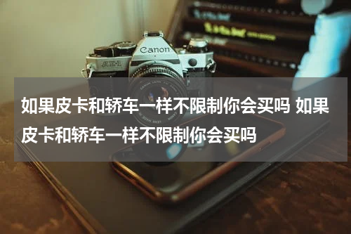 如果皮卡和轿车一样不限制你会买吗 如果皮卡和轿车一样不限制你会买吗