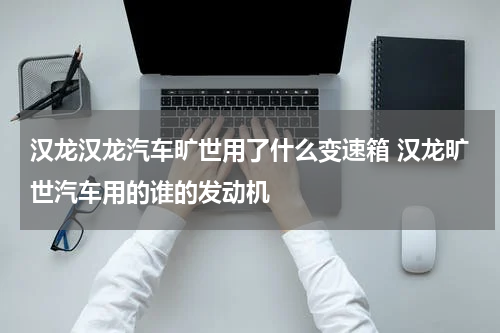 汉龙汉龙汽车旷世用了什么变速箱 汉龙旷世汽车用的谁的发动机