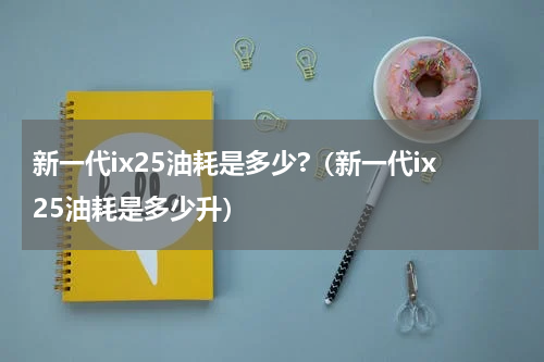 新一代ix25油耗是多少?（新一代ix25油耗是多少升）
