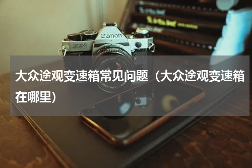 大众途观变速箱常见问题（大众途观变速箱在哪里）