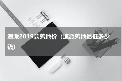 速派2019款落地价（速派落地最低多少钱）