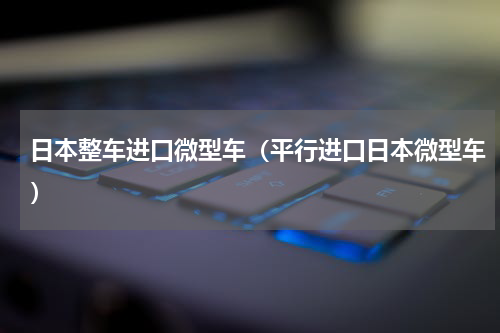 日本整车进口微型车(平行进口日本微型车)