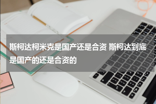 斯柯达柯米克是国产还是合资 斯柯达到底是国产的还是合资的
