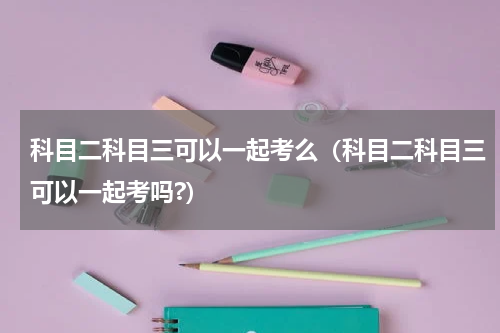 科目二科目三可以一起考么（科目二科目三可以一起考吗?）