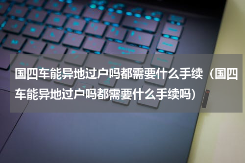 国四车能异地过户吗都需要什么手续（国四车能异地过户吗都需要什么手续吗）