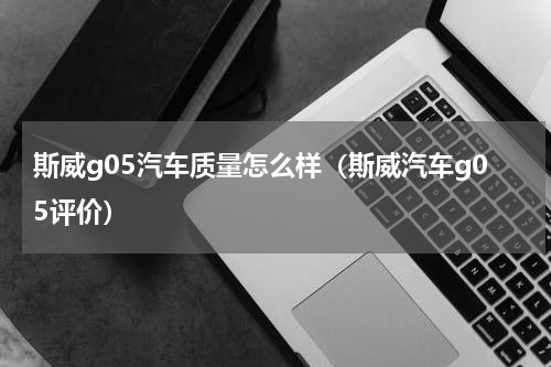 斯威g05汽车质量怎么样（斯威汽车g05评价）