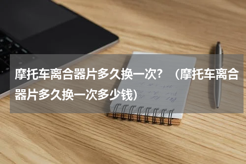 摩托车离合器片多久换一次？（摩托车离合器片多久换一次多少钱）