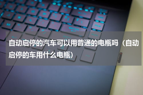 自动启停的汽车可以用普通的电瓶吗（自动启停的车用什么电瓶）