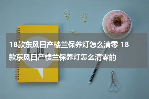 18款东风日产楼兰保养灯怎么清零 18款东风日产楼兰保养灯怎么清零的