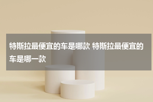 特斯拉最便宜的车是哪款 特斯拉最便宜的车是哪一款