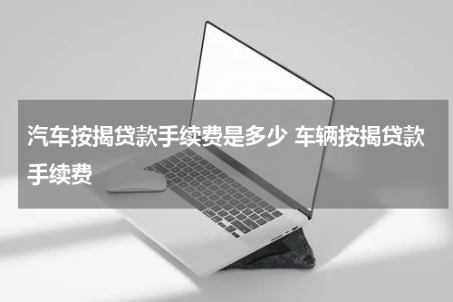 汽车按揭贷款手续费是多少 车辆按揭贷款手续费