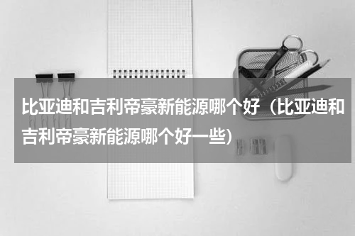 比亚迪和吉利帝豪新能源哪个好（比亚迪和吉利帝豪新能源哪个好一些）