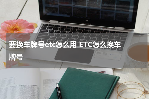 要换车牌号etc怎么用 ETC怎么换车牌号