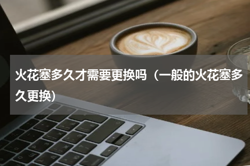 火花塞多久才需要更换吗（一般的火花塞多久更换）