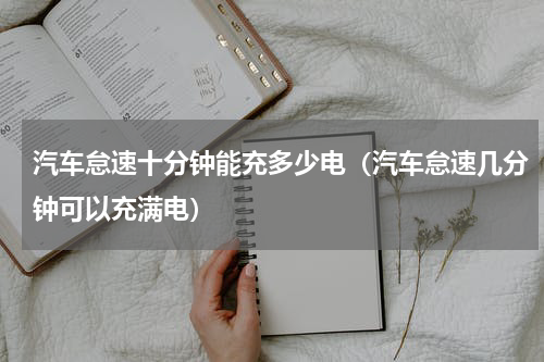 汽车怠速十分钟能充多少电（汽车怠速几分钟可以充满电）