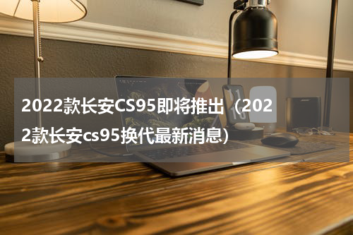 2022款长安CS95即将推出（2022款长安cs95换代最新消息）