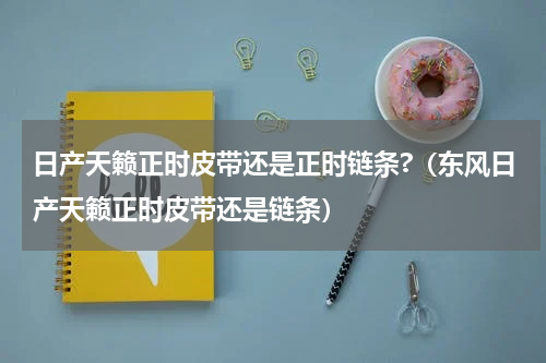日产天籁正时皮带还是正时链条?（东风日产天籁正时皮带还是链条）