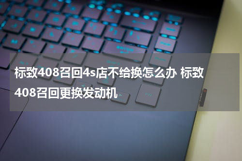 标致408召回4s店不给换怎么办 标致408召回更换发动机